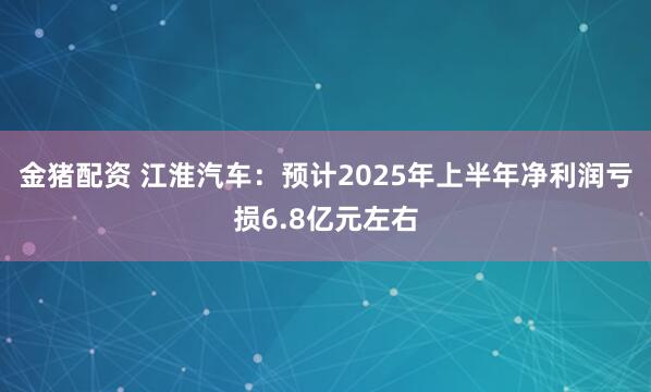 金猪配资 江淮汽车：预计2025年上半年净利润亏损6.8亿元左右