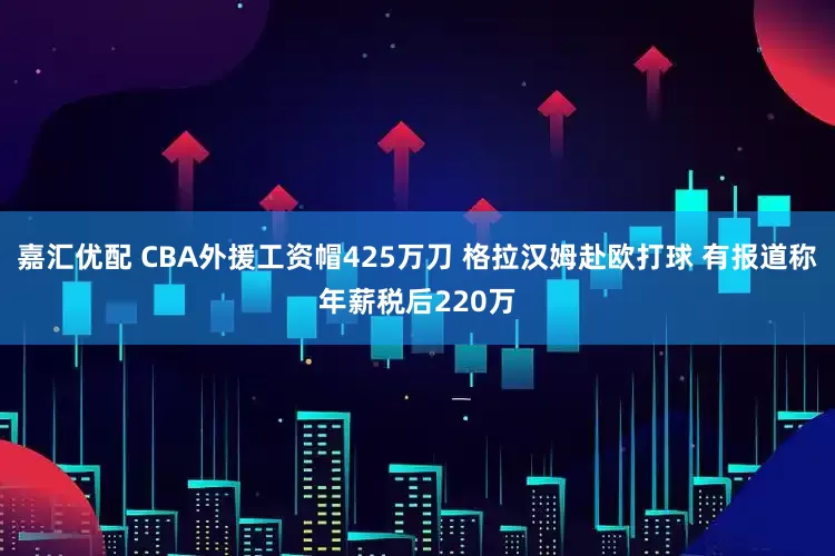 嘉汇优配 CBA外援工资帽425万刀 格拉汉姆赴欧打球 有报道称年薪税后220万