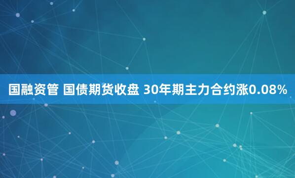 国融资管 国债期货收盘 30年期主力合约涨0.08%
