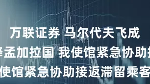 万联证券 马尔代夫飞成都航班备降孟加拉国 我使馆紧急协助接返滞留乘客