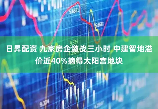 日昇配资 九家房企激战三小时 中建智地溢价近40%摘得太阳宫地块