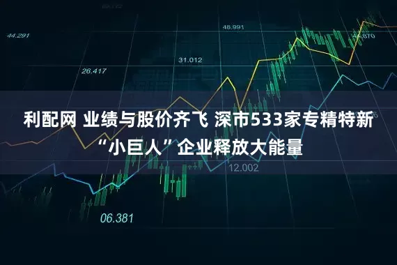 利配网 业绩与股价齐飞 深市533家专精特新“小巨人”企业释放大能量