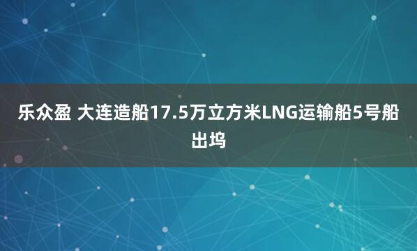乐众盈 大连造船17.5万立方米LNG运输船5号船出坞
