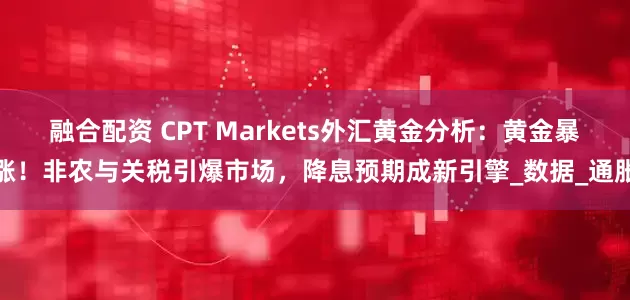 融合配资 CPT Markets外汇黄金分析：黄金暴涨！非农与关税引爆市场，降息预期成新引擎_数据_通胀