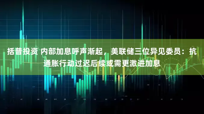 括普投资 内部加息呼声渐起，美联储三位异见委员：抗通胀行动过迟后续或需更激进加息